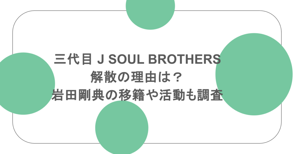 三代目 J SOUL BROTHERS解散の理由は?岩田剛典の移籍や活動も調査