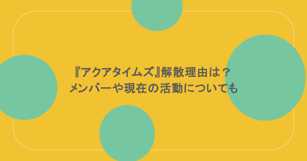 『アクアタイムズ』解散理由は?メンバーや現在の活動についても