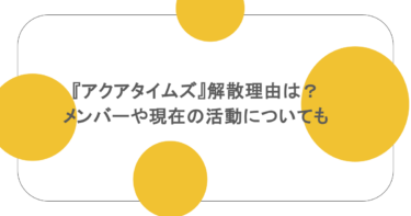 『アクアタイムズ』解散理由は？メンバーや現在の活動についても